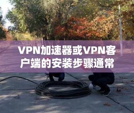 VPN加速器或VPN客户端的安装步骤通常分为以下几个步骤