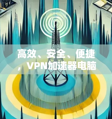 高效、安全、便捷,VPN加速器电脑版客户端的使用之道 高效、安全、便捷,VPN加速器电脑版客户端的使用之道