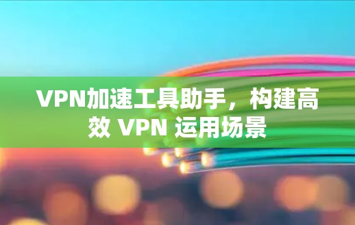 VPN加速工具助手，构建高效 VPN 运用场景