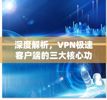 深度解析，VPN极速客户端的三大核心功能与优劣势解析