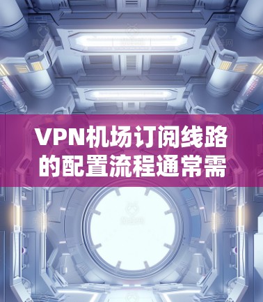 VPN机场订阅线路的配置流程通常需要遵循以下步骤，确保数据的安全、稳定和合规。以下是一份详细的配置指南