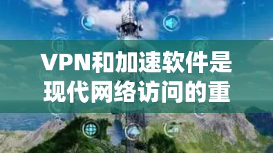 VPN和加速软件是现代网络访问的重要工具，以下是系统性、清晰的总结