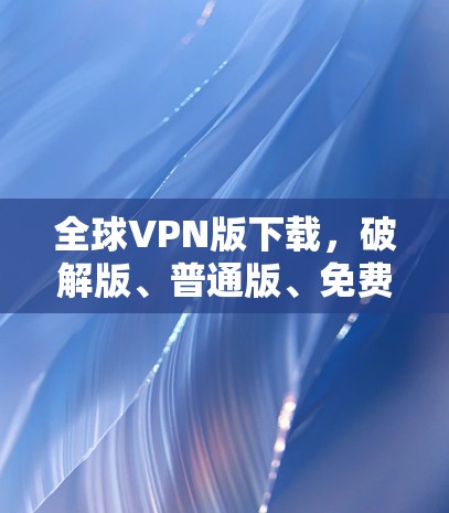 全球VPN版下载，破解版、普通版、免费版区别解析
