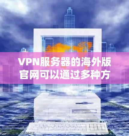 VPN服务器的海外版官网可以通过多种方式系统地进行搜索和分析，以下是系统性的解决方案
