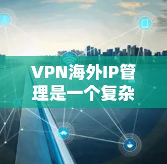 VPN海外IP管理是一个复杂而重要的过程，涉及技术、安全和管理多个方面。以下是对该过程的分步解释