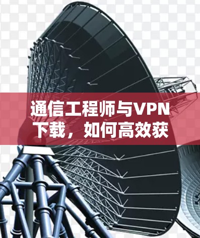 通信工程师与VPN下载，如何高效获取关键信息