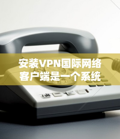安装VPN国际网络客户端是一个系统化的操作过程，通常分为以下几个步骤