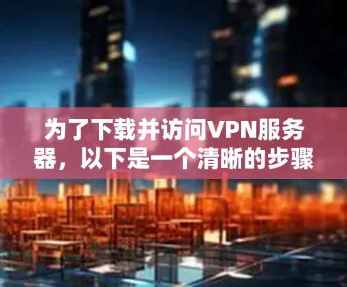 为了下载并访问VPN服务器,以下是一个清晰的步骤指南 为了下载并访问VPN服务器,以下是一个清晰的步骤指南