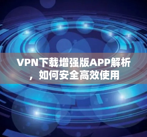 VPN下载增强版APP解析,如何安全高效使用 VPN下载增强版APP解析,如何安全高效使用