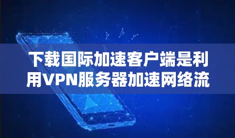 下载国际加速客户端是利用VPN服务器加速网络流量的技术，通常通过国际网关如IPX连接到服务器。以下是详细的步骤指南