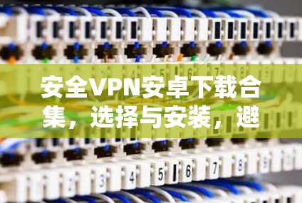 安全VPN安卓下载合集，选择与安装，避免常见问题