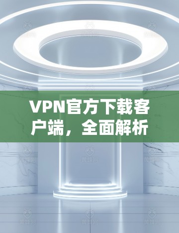 VPN官方下载客户端，全面解析下载过程中的常见问题及解决方案