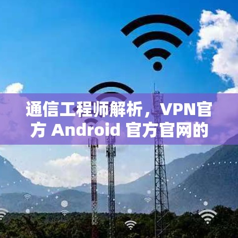 通信工程师解析，VPN官方 Android 官方官网的安全威胁与防护建议