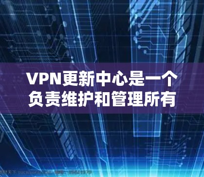 VPN更新中心是一个负责维护和管理所有与VPN相关的设备和服务的机构。以下是该领域的关键步骤和步骤说明