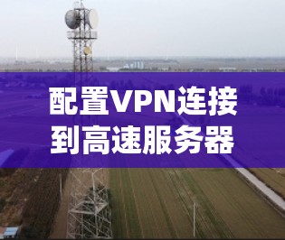 配置VPN连接到高速服务器是一个系统的过程，涉及多个步骤和注意事项。以下是一个清晰、有条理的指南，帮助你顺利完成配置