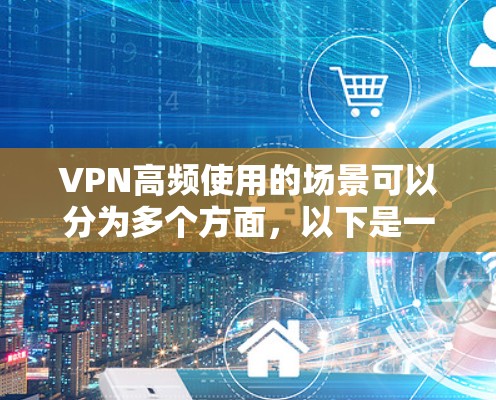 VPN高频使用的场景可以分为多个方面，以下是一些常见的场景和原因