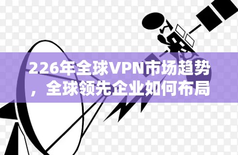 226年全球VPN市场趋势，全球领先企业如何布局